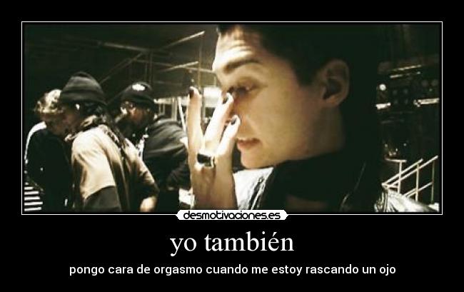 yo también - pongo cara de orgasmo cuando me estoy rascando un ojo