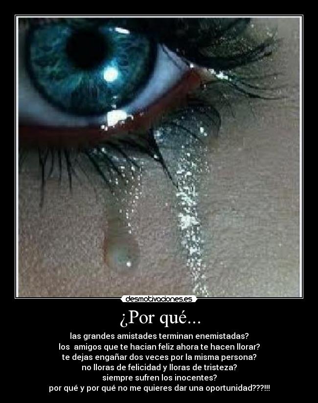 ¿Por qué... - las grandes amistades terminan enemistadas?
los  amigos que te hacian feliz ahora te hacen llorar?
te dejas engañar dos veces por la misma persona?
no lloras de felicidad y lloras de tristeza?
siempre sufren los inocentes?
por qué y por qué no me quieres dar una oportunidad???!!!