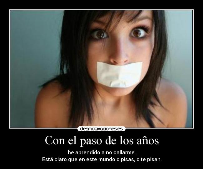 Con el paso de los años - he aprendido a no callarme.
Está claro que en este mundo o pisas, o te pisan.