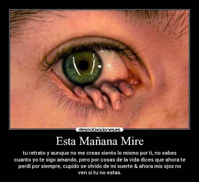Esta Mañana Mire - tu retrato y aunque no me creas siento lo mismo por ti, no sabes
cuanto yo te sigo amando, pero por cosas de la vida dices que ahora te
perdí por siempre, cupido se olvido de mi suerte & ahora mis ojos no
ven si tu no estas.