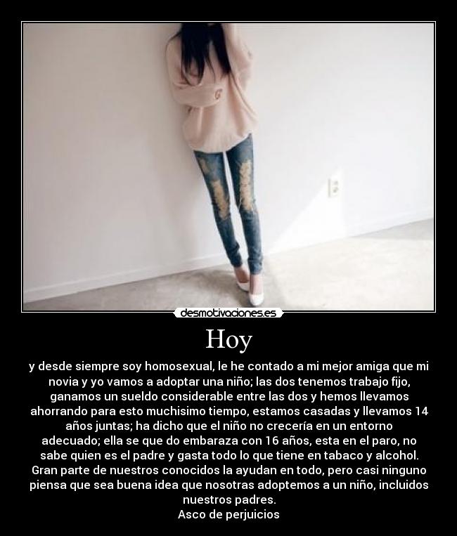 Hoy - y desde siempre soy homosexual, le he contado a mi mejor amiga que mi
novia y yo vamos a adoptar una niño; las dos tenemos trabajo fijo,
ganamos un sueldo considerable entre las dos y hemos llevamos
ahorrando para esto muchisimo tiempo, estamos casadas y llevamos 14
años juntas; ha dicho que el niño no crecería en un entorno
adecuado; ella se que do embaraza con 16 años, esta en el paro, no
sabe quien es el padre y gasta todo lo que tiene en tabaco y alcohol.
Gran parte de nuestros conocidos la ayudan en todo, pero casi ninguno
piensa que sea buena idea que nosotras adoptemos a un niño, incluidos
nuestros padres.
Asco de perjuicios