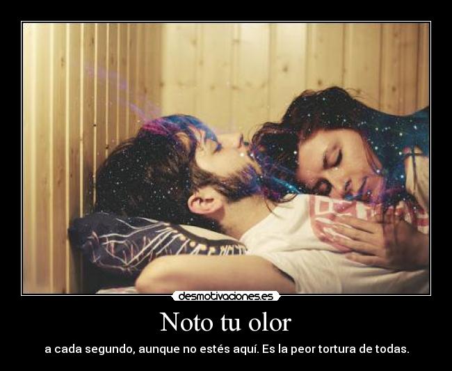 Noto tu olor - a cada segundo, aunque no estés aquí. Es la peor tortura de todas.