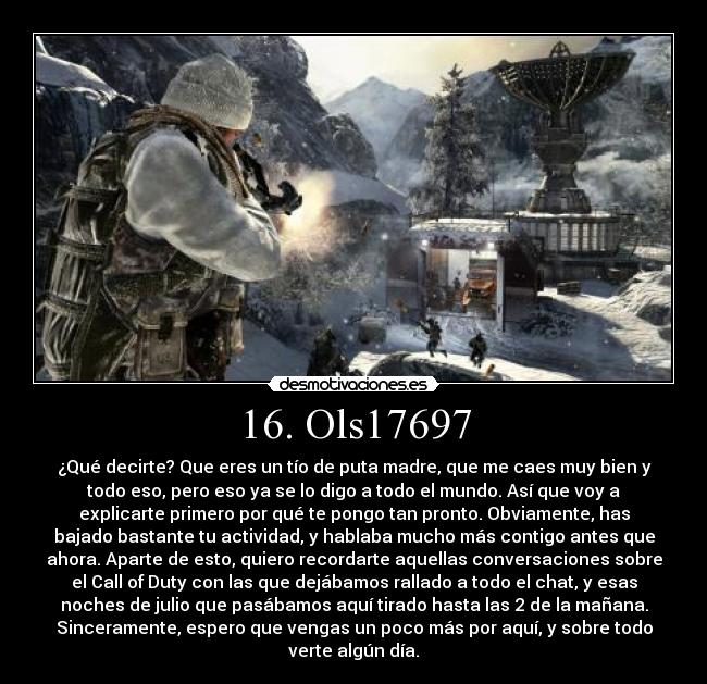 16. Ols17697 - ¿Qué decirte? Que eres un tío de puta madre, que me caes muy bien y
todo eso, pero eso ya se lo digo a todo el mundo. Así que voy a
explicarte primero por qué te pongo tan pronto. Obviamente, has
bajado bastante tu actividad, y hablaba mucho más contigo antes que
ahora. Aparte de esto, quiero recordarte aquellas conversaciones sobre
el Call of Duty con las que dejábamos rallado a todo el chat, y esas
noches de julio que pasábamos aquí tirado hasta las 2 de la mañana.
Sinceramente, espero que vengas un poco más por aquí, y sobre todo
verte algún día.