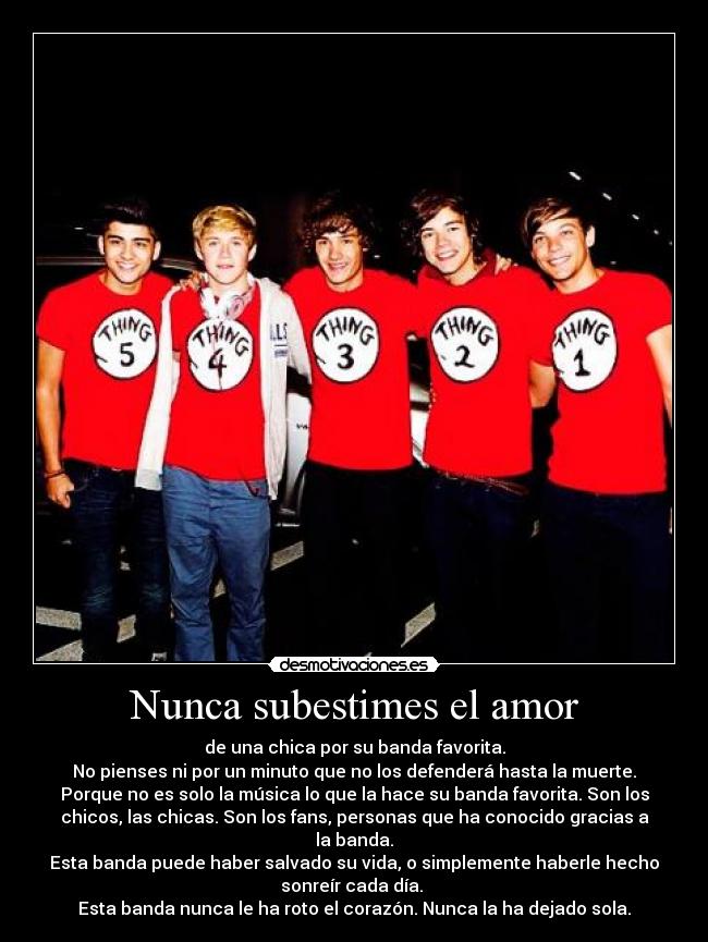 Nunca subestimes el amor - de una chica por su banda favorita.
No pienses ni por un minuto que no los defenderá hasta la muerte.
Porque no es solo la música lo que la hace su banda favorita. Son los
chicos, las chicas. Son los fans, personas que ha conocido gracias a
la banda.
Esta banda puede haber salvado su vida, o simplemente haberle hecho
sonreír cada día. 
Esta banda nunca le ha roto el corazón. Nunca la ha dejado sola.