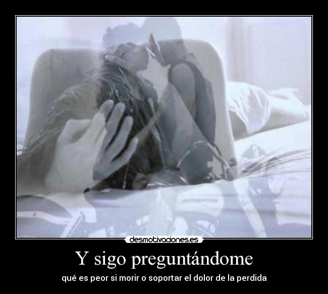 Y sigo preguntándome - qué es peor si morir o soportar el dolor de la perdida