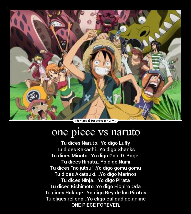 one piece vs naruto - Tu dices Naruto.. Yo digo Luffy
Tu dices Kakashi...Yo digo Shanks
Tu dices Minato...Yo digo Gold D. Roger
Tu dices Hinata...Yo digo Nami
Tu dices no jutsu..Yo digo gomu gomu
Tu dices Akatsuki....Yo digo Marinos
Tu dices Ninja... Yo digo Pirata
Tu dices Kishimoto..Yo digo Eichiro Oda
Tu dices Hokage...Yo digo Rey de los Piratas
Tu eliges relleno.. Yo eligo calidad de anime
ONE PIECE FOREVER.♥