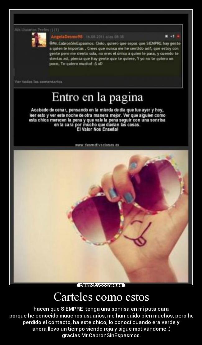 Carteles como estos - hacen que SIEMPRE tenga una sonrisa en mi puta cara
porque he conocido muuchos usuarios, me han caido bien muchos, pero he
perdido el contacto, ha este chico, lo conocí cuando era verde y
ahora llevo un tiempo siendo roja y sigue motivándome :)
gracias Mr.CabronSinEspasmos.