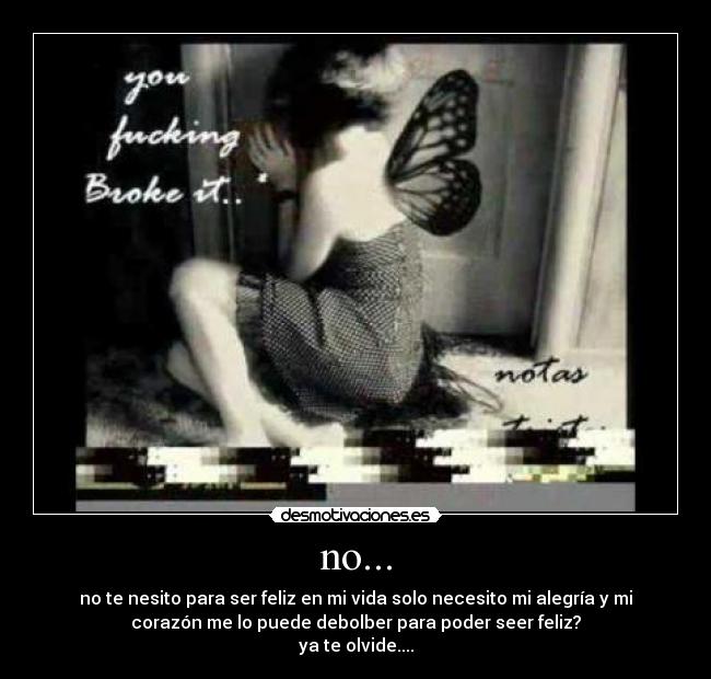 no... - no te nesito para ser feliz en mi vida solo necesito mi alegría y mi
corazón me lo puede debolber para poder seer feliz?
ya te olvide....
