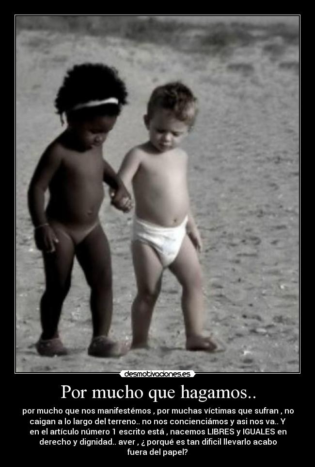 Por mucho que hagamos.. - por mucho que nos manifestémos , por muchas víctimas que sufran , no
caigan a lo largo del terreno.. no nos concienciámos y asi nos va.. Y
en el artículo número 1 escrito está , nacemos LIBRES y IGUALES en
derecho y dignidad.. aver , ¿ porqué es tan dificil llevarlo acabo
fuera del papel?