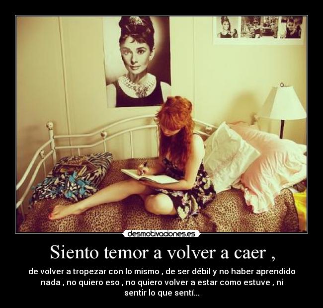 Siento temor a volver a caer , - de volver a tropezar con lo mismo , de ser débil y no haber aprendido
nada , no quiero eso , no quiero volver a estar como estuve , ni
sentir lo que sentí...