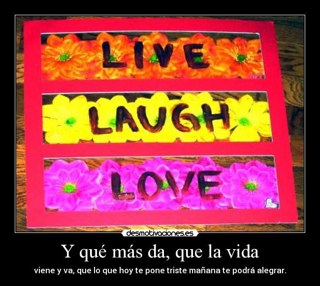 Y qué más da, que la vida - viene y va, que lo que hoy te pone triste mañana te podrá alegrar.