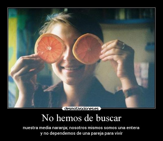 No hemos de buscar - nuestra media naranja; nosotros mismos somos una entera
y no dependemos de una pareja para vivir