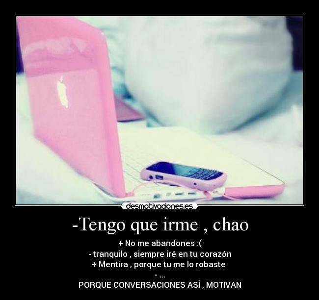 -Tengo que irme , chao - + No me abandones :(
- tranquilo , siempre iré en tu corazón
+ Mentira , porque tu me lo robaste
- ...
PORQUE CONVERSACIONES ASÍ , MOTIVAN