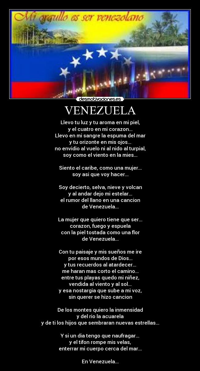 VENEZUELA - Llevo tu luz y tu aroma en mi piel,
y el cuatro en mi corazon...
Llevo en mi sangre la espuma del mar
y tu orizonte en mis ojos...
no envidio al vuelo ni al nido al turpial,
soy como el viento en la mies...

Siento el caribe, como una mujer...
soy asi que voy hacer...

Soy decierto, selva, nieve y volcan
y al andar dejo mi estelar...
el rumor del llano en una cancion
de Venezuela...

La mujer que quiero tiene que ser...
corazon, fuego y espuela
con la piel tostada como una flor
de Venezuela...

Con tu paisaje y mis sueños me ire
por esos mundos de Dios...
y tus recuerdos al atardecer...
me haran mas corto el camino...
entre tus playas quedo mi niñez,
vendida al viento y al sol...
y esa nostargia que sube a mi voz,
sin querer se hizo cancion

De los montes quiero la inmensidad
y del rio la acuarela
y de ti los hijos que sembraran nuevas estrellas...

Y si un dia tengo que naufragar...
y el tifon rompe mis velas,
enterrar mi cuerpo cerca del mar...

En Venezuela...