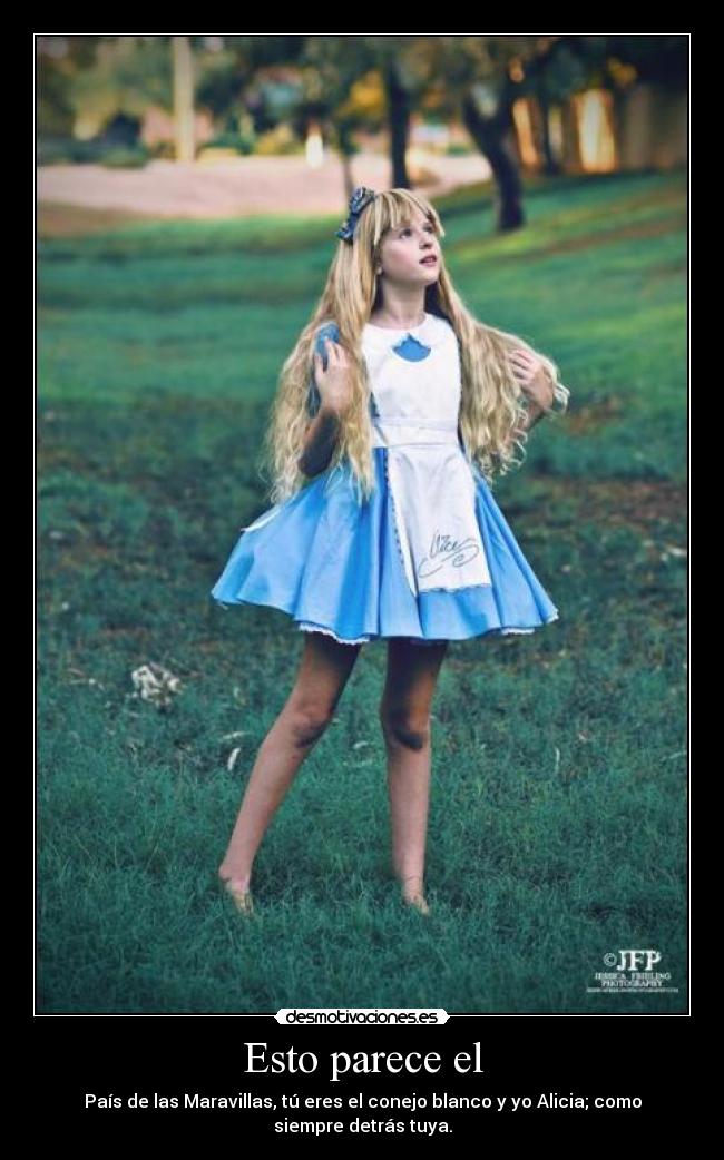 Esto parece el - País de las Maravillas, tú eres el conejo blanco y yo Alicia; como siempre detrás tuya.
