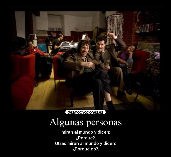 Algunas personas - miran al mundo y dicen:
¿Porque?.
Otras miran al mundo y dicen:
¿Porque no?.