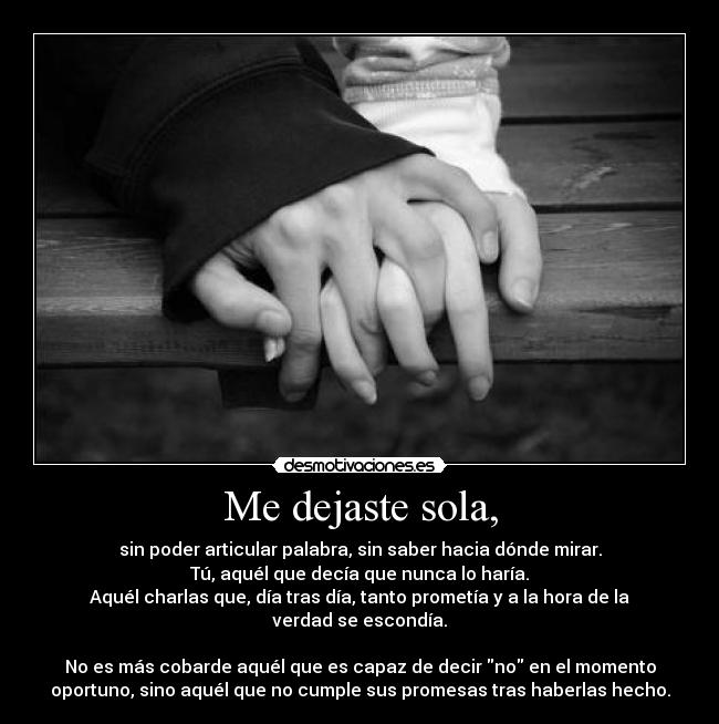 Me dejaste sola, - sin poder articular palabra, sin saber hacia dónde mirar.
Tú, aquél que decía que nunca lo haría.
Aquél charlas que, día tras día, tanto prometía y a la hora de la
verdad se escondía.

No es más cobarde aquél que es capaz de decir no en el momento
oportuno, sino aquél que no cumple sus promesas tras haberlas hecho.