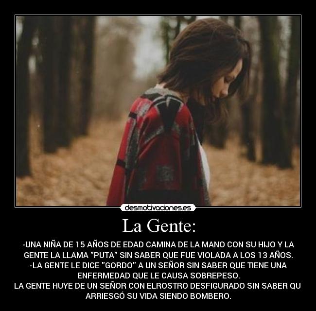 La Gente: - -UNA NIÑA DE 15 AÑOS DE EDAD CAMINA DE LA MANO CON SU HIJO Y LA
GENTE LA LLAMA PUTA SIN SABER QUE FUE VIOLADA A LOS 13 AÑOS.
-LA GENTE LE DICE GORDO A UN SEÑOR SIN SABER QUE TIENE UNA
ENFERMEDAD QUE LE CAUSA SOBREPESO.
-LA GENTE HUYE DE UN SEÑOR CON ELROSTRO DESFIGURADO SIN SABER QUE
ARRIESGÓ SU VIDA SIENDO BOMBERO.