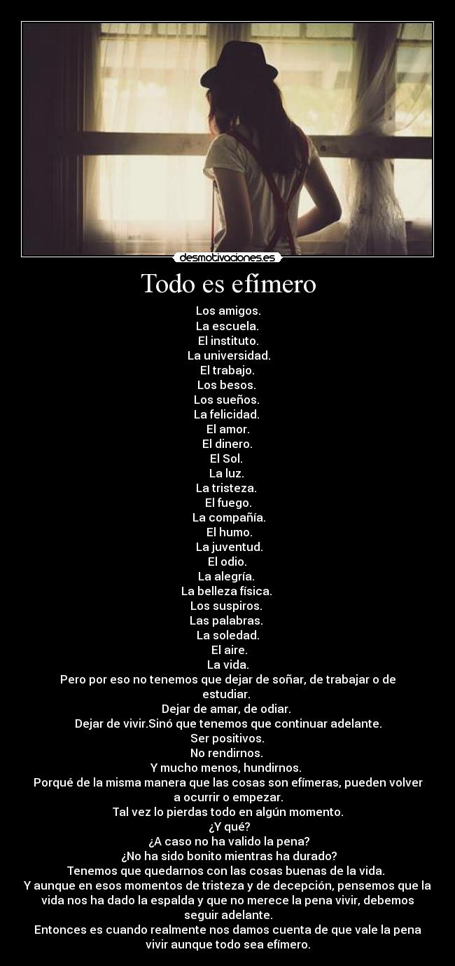 Todo es efímero - Los amigos.
 La escuela. 
El instituto.
 La universidad.
 El trabajo. 
Los besos. 
Los sueños. 
La felicidad. 
El amor.
 El dinero. 
El Sol. 
La luz. 
La tristeza. 
El fuego.
 La compañía.
 El humo.
 La juventud.
 El odio. 
La alegría. 
La belleza física. 
Los suspiros. 
Las palabras. 
La soledad.
 El aire.
La vida.
Pero por eso no tenemos que dejar de soñar, de trabajar o de
estudiar. 
Dejar de amar, de odiar. 
Dejar de vivir.Sinó que tenemos que continuar adelante.
 Ser positivos. 
No rendirnos. 
Y mucho menos, hundirnos. 
Porqué de la misma manera que las cosas son efímeras, pueden volver
a ocurrir o empezar.
Tal vez lo pierdas todo en algún momento.
 ¿Y qué?
 ¿A caso no ha valido la pena?
 ¿No ha sido bonito mientras ha durado?
Tenemos que quedarnos con las cosas buenas de la vida. 
Y aunque en esos momentos de tristeza y de decepción, pensemos que la
vida nos ha dado la espalda y que no merece la pena vivir, debemos
seguir adelante.
Entonces es cuando realmente nos damos cuenta de que vale la pena
vivir aunque todo sea efímero.