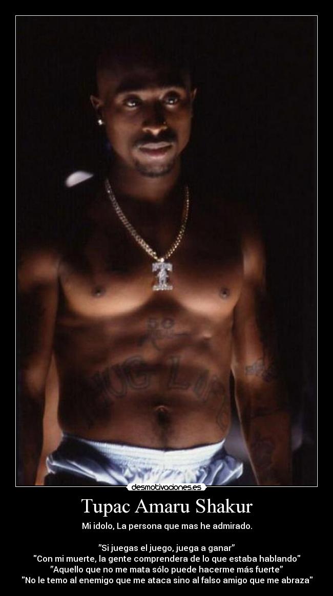 Tupac Amaru Shakur - Mi idolo, La persona que mas he admirado.
”Si juegas el juego, juega a ganar”
Con mi muerte, la gente comprendera de lo que estaba hablando
”Aquello que no me mata sólo puede hacerme más fuerte”
No le temo al enemigo que me ataca sino al falso amigo que me abraza