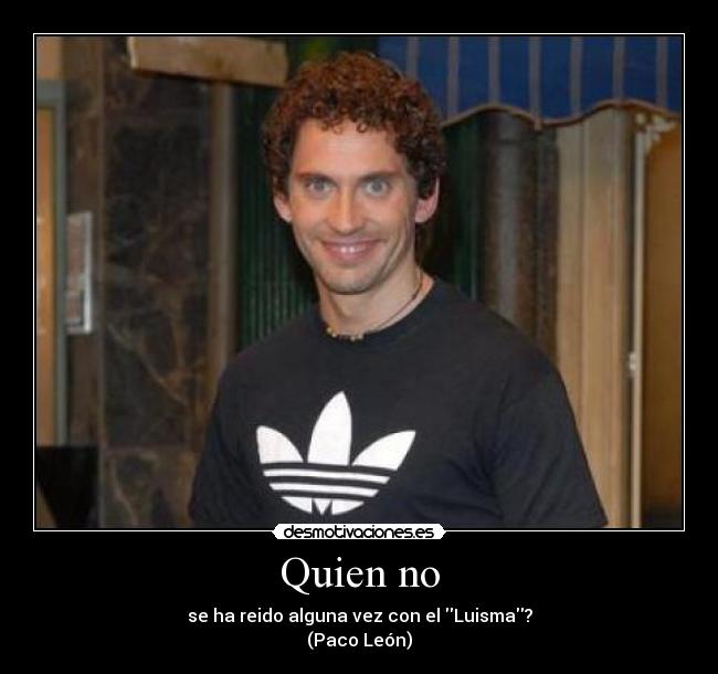 Quien no - se ha reido alguna vez con el Luisma?
(Paco León)