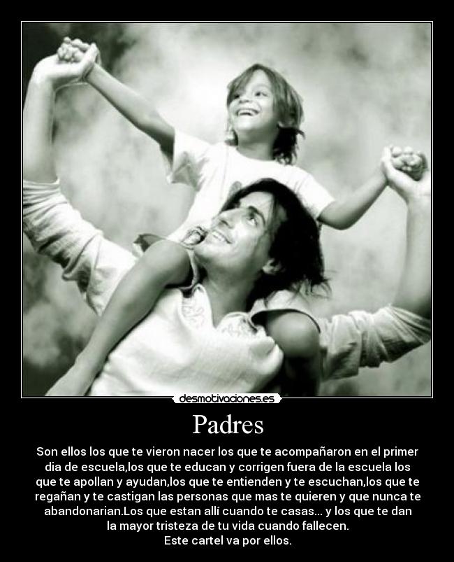 Padres - Son ellos los que te vieron nacer los que te acompañaron en el primer
dia de escuela,los que te educan y corrigen fuera de la escuela los
que te apollan y ayudan,los que te entienden y te escuchan,los que te
regañan y te castigan las personas que mas te quieren y que nunca te
abandonarian.Los que estan allí cuando te casas... y los que te dan
la mayor tristeza de tu vida cuando fallecen.
Este cartel va por ellos.