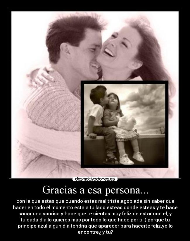 Gracias a esa persona... - con la que estas,que cuando estas mal,triste,agobiada,sin saber que
hacer en todo el momento esta a tu lado esteas donde esteas y te hace
sacar una sonrisa y hace que te sientas muy feliz de estar con el, y
tu cada dia lo quieres mas por todo lo que hace por ti :) porque tu
principe azul algun dia tendria que aparecer para hacerte feliz,yo lo
encontre¿ y tu?