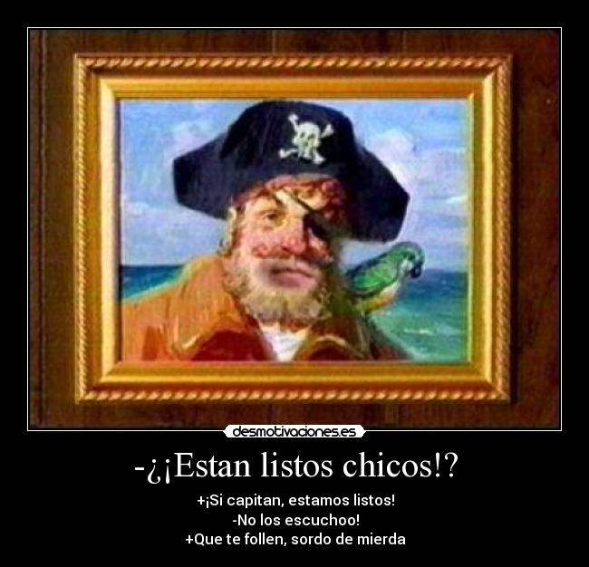 -¿¡Estan listos chicos!? - +¡Si capitan, estamos listos!
-No los escuchoo!
+Que te follen, sordo de mierda