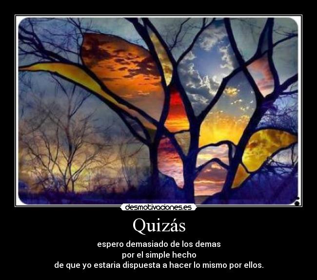 Quizás - espero demasiado de los demas
por el simple hecho
de que yo estaria dispuesta a hacer lo mismo por ellos.
