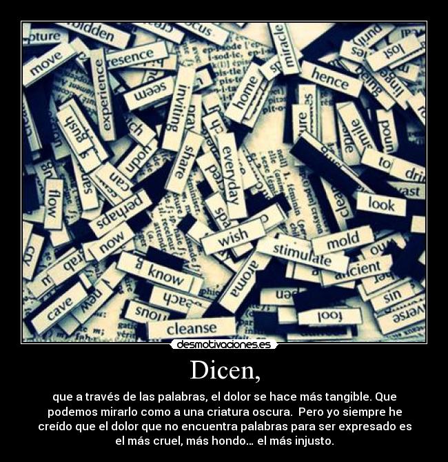 Dicen, - que a través de las palabras, el dolor se hace más tangible. Que
podemos mirarlo como a una criatura oscura. Pero yo siempre he
creído que el dolor que no encuentra palabras para ser expresado es
el más cruel, más hondo… el más injusto.