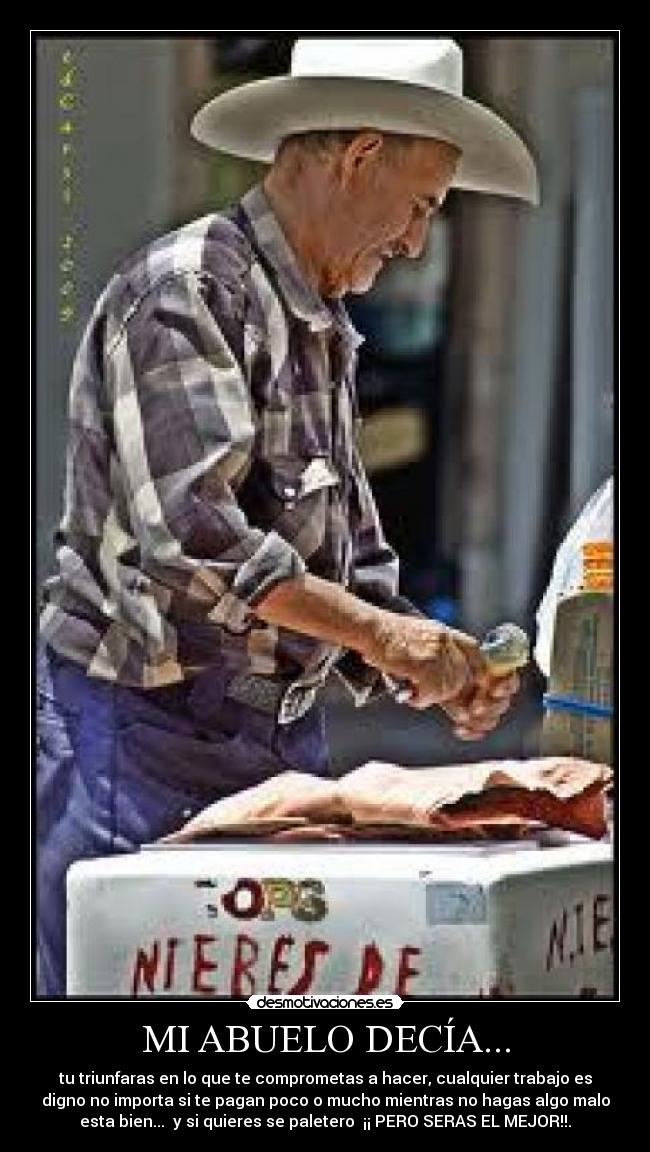 MI ABUELO DECÍA... - tu triunfaras en lo que te comprometas a hacer, cualquier trabajo es
digno no importa si te pagan poco o mucho mientras no hagas algo malo
esta bien...  y si quieres se paletero  ¡¡ PERO SERAS EL MEJOR!!.