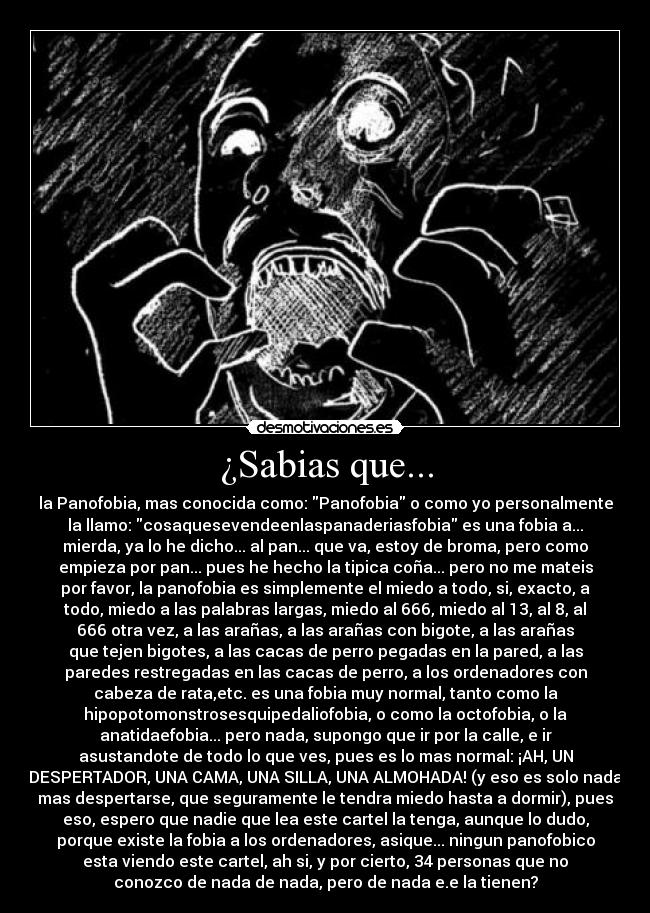 ¿Sabias que... - la Panofobia, mas conocida como: Panofobia o como yo personalmente
la llamo: cosaquesevendeenlaspanaderiasfobia es una fobia a...
mierda, ya lo he dicho... al pan... que va, estoy de broma, pero como
empieza por pan... pues he hecho la tipica coña... pero no me mateis
por favor, la panofobia es simplemente el miedo a todo, si, exacto, a
todo, miedo a las palabras largas, miedo al 666, miedo al 13, al 8, al
666 otra vez, a las arañas, a las arañas con bigote, a las arañas
que tejen bigotes, a las cacas de perro pegadas en la pared, a las
paredes restregadas en las cacas de perro, a los ordenadores con
cabeza de rata,etc. es una fobia muy normal, tanto como la
hipopotomonstrosesquipedaliofobia, o como la octofobia, o la
anatidaefobia... pero nada, supongo que ir por la calle, e ir
asustandote de todo lo que ves, pues es lo mas normal: ¡AH, UN
DESPERTADOR, UNA CAMA, UNA SILLA, UNA ALMOHADA! (y eso es solo nada
mas despertarse, que seguramente le tendra miedo hasta a dormir), pues
eso, espero que nadie que lea este cartel la tenga, aunque lo dudo,
porque existe la fobia a los ordenadores, asique... ningun panofobico
esta viendo este cartel, ah si, y por cierto, 34 personas que no
conozco de nada de nada, pero de nada e.e la tienen?