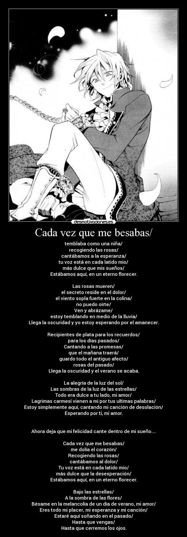 Cada vez que me besabas/ - temblaba como una niña/
recogiendo las rosas/
cantábamos a la esperanza/
tu voz está en cada latido mio/
más dulce que mis sueños/
Estábamos aquí, en un eterno florecer.

Las rosas mueren/
el secreto reside en el dolor/
el viento sopla fuerte en la colina/
no puedo oírte/
Ven y abrázame/
estoy temblando en medio de la lluvia/
Llega la oscuridad y yo estoy esperando por el amanecer.

Recipientes de plata para los recuerdos/
para los días pasados/
Cantando a las promesas/
que el mañana traerá/
guardo todo el antiguo afecto/
rosas del pasado/
Llega la oscuridad y el verano se acaba.

La alegría de la luz del sol/
Las sombras de la luz de las estrellas/
Todo era dulce a tu lado, mi amor/
Lagrimas carmesí vienen a mi por tus ultimas palabras/
Estoy simplemente aquí, cantando mi canción de desolación/
Esperando por ti, mi amor.


Ahora deja que mi felicidad cante dentro de mi sueño....

Cada vez que me besabas/
me dolía el corazón/
Recogiendo las rosas/
cantábamos al dolor/
Tu voz está en cada latido mio/
más dulce que la desesperación/
Estábamos aquí, en un eterno florecer.

Bajo las estrellas/
A la sombra de las flores/
Bésame en la melancolía de un día de verano, mi amor/
Eres todo mi placer, mi esperanza y mi canción/
Estaré aquí soñando en el pasado/
Hasta que vengas/
Hasta que cerremos los ojos.