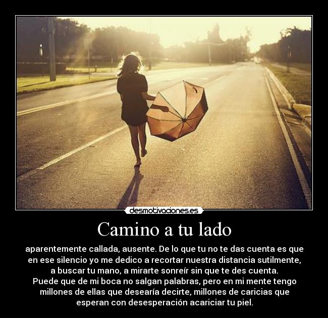 Camino a tu lado - aparentemente callada, ausente. De lo que tu no te das cuenta es que
en ese silencio yo me dedico a recortar nuestra distancia sutilmente,
a buscar tu mano, a mirarte sonreír sin que te des cuenta.
Puede que de mi boca no salgan palabras, pero en mi mente tengo
millones de ellas que desearía decirte, millones de caricias que
esperan con desesperación acariciar tu piel.