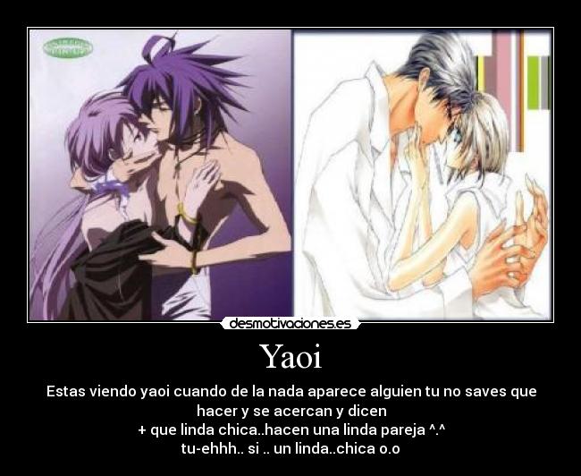 Yaoi - Estas viendo yaoi cuando de la nada aparece alguien tu no saves que
hacer y se acercan y dicen
+ que linda chica..hacen una linda pareja ^.^
tu-ehhh.. si .. un linda..chica o.o