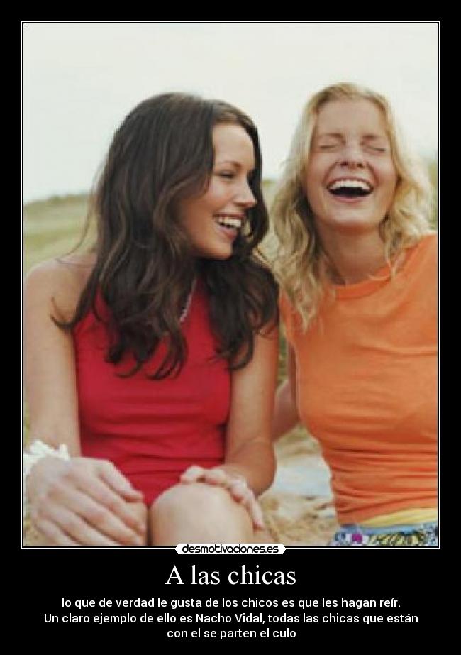 A las chicas - lo que de verdad le gusta de los chicos es que les hagan reír.
Un claro ejemplo de ello es Nacho Vidal, todas las chicas que están
con el se parten el culo