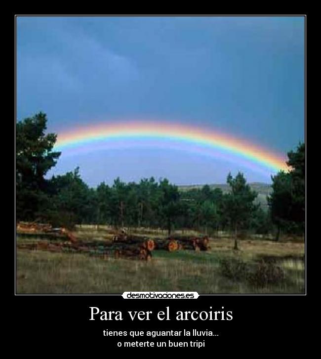 Para ver el arcoiris - tienes que aguantar la lluvia...
o meterte un buen tripi
