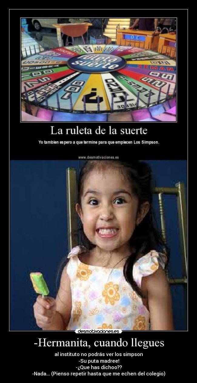 -Hermanita, cuando llegues - al instituto no podrás ver los simpson
-Su puta madree!
-¿Que has dichoo??
-Nada... (Pienso repetir hasta que me echen del colegio)