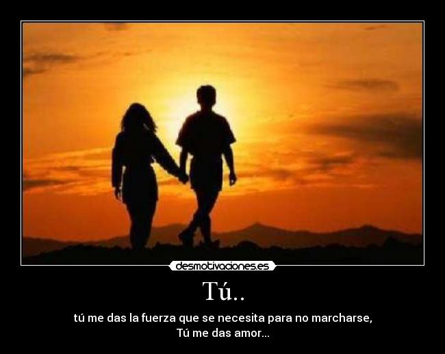 Tú.. - tú me das la fuerza que se necesita para no marcharse,
Tú me das amor...