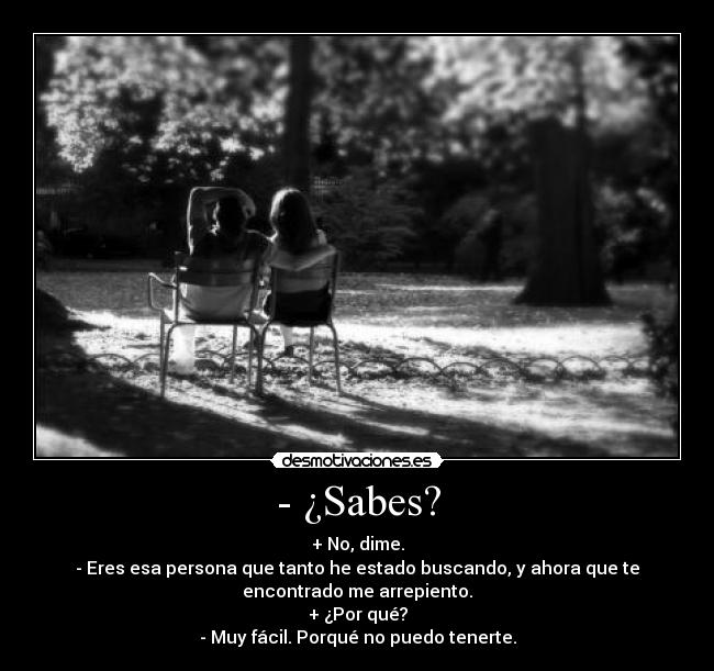 - ¿Sabes? - + No, dime.
- Eres esa persona que tanto he estado buscando, y ahora que te
encontrado me arrepiento.
+ ¿Por qué?
- Muy fácil. Porqué no puedo tenerte.