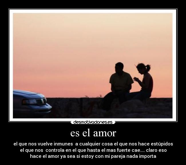 es el amor - el que nos vuelve inmunes a cualquier cosa el que nos hace estúpidos
el que nos controla en el que hasta el mas fuerte cae.... claro eso
hace el amor ya sea si estoy con mi pareja nada importa