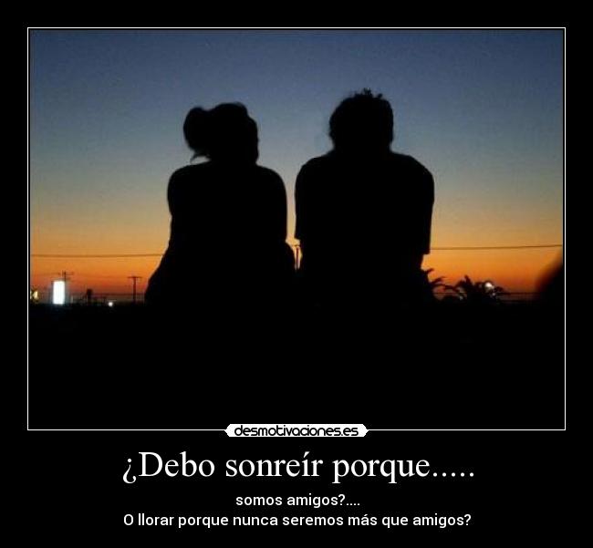 ¿Debo sonreír porque..... - somos amigos?....
O llorar porque nunca seremos más que amigos?