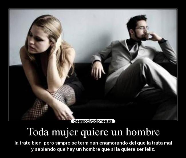 Toda mujer quiere un hombre - la trate bien, pero simpre se terminan enamorando del que la trata mal
y sabiendo que hay un hombre que si la quiere ser feliz.