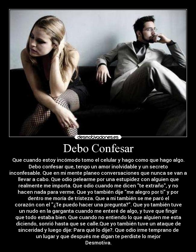 Debo Confesar - Que cuando estoy incómodo tomo el celular y hago como que hago algo.
Debo confesar que, tengo un amor inolvidable y un secreto
inconfesable. Que en mi mente planeo conversaciones que nunca se van a
llevar a cabo. Que odio pelearme por una estupidez con alguien que
realmente me importa. Que odio cuando me dicen te extraño, y no
hacen nada para verme. Que yo también dije me alegro por ti y por
dentro me moría de tristeza. Que a mi también se me paró el
corazón con el ¿Te puedo hacer una pregunta?. Que yo también tuve
un nudo en la garganta cuando me enteré de algo, y tuve que fingir
que todo estaba bien. Que cuando no entiendo lo que alguien me esta
diciendo, sonrió hasta que se calle.Que yo también tuve un ataque de
sinceridad y luego dije: Para qué lo dije?. Que odio irme temprano de
un lugar y que después me digan te perdiste lo mejor
Desmotiva.