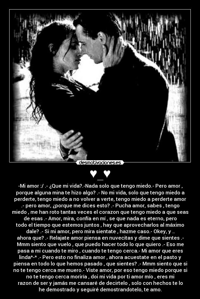 ♥_♥ - -Mi amor :/ .- ¿Que mi vida?.-Nada solo que tengo miedo.- Pero amor ,
porque alguna mina te hizo algo? .- No mi vida, solo que tengo miedo a
perderte, tengo miedo a no volver a verte, tengo miedo a perderte amor
.- pero amor, ¿porque me dices esto? .- Pucha amor, sabes , tengo
miedo , me han roto tantas veces el corazon que tengo miedo a que seas
de esas .- Amor, mira, confía en mí , se que nada es eterno, pero
todo el tiempo que estemos juntos , hay que aprovecharlos al máximo
dale? .- Si mi amor, pero mira sientate , hazme caso.- Okey, y ..
ahora que? .- Relajate amor piensa en nuvecitas y dime que sientes .-
Mmm siento que vuelo , que puedo hacer todo lo que quiero .- Eso me
pasa a mi cuando te miro , cuando te tengo cerca.- Mi amor que eres
linda*-* .- Pero esto no finaliza amor , ahora acuestate en el pasto y
piensa en todo lo que hemos pasado , que sientes? .- Mmm siento que si
no te tengo cerca me muero.- Viste amor, por eso tengo miedo porque si
no te tengo cerca moriría , doi mi vida por ti amor mío , eres mi
razon de ser y jamás me cansaré de decirtelo , solo con hechos te lo
he demostrado y seguiré demostrandotelo, te amo.