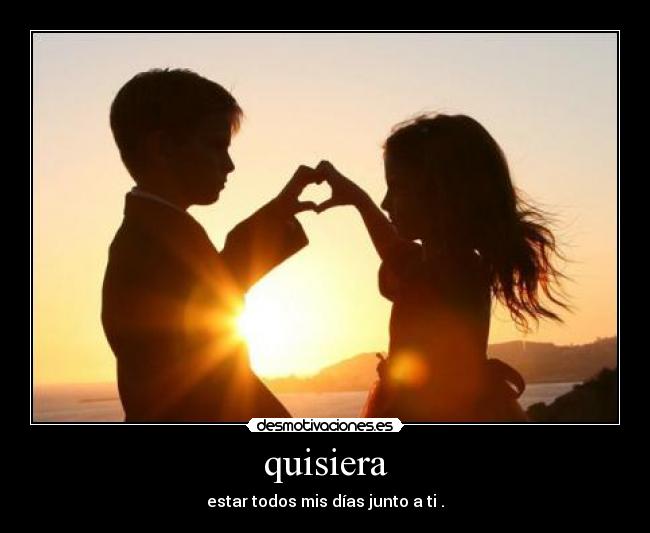 quisiera - estar todos mis días junto a ti .