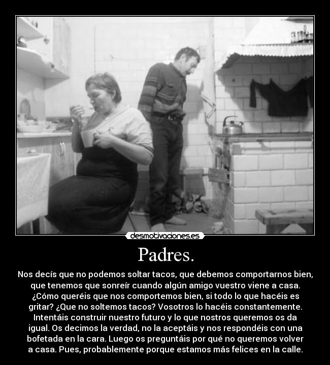 Padres. - Nos decís que no podemos soltar tacos, que debemos comportarnos bien,
que tenemos que sonreír cuando algún amigo vuestro viene a casa.
¿Cómo queréis que nos comportemos bien, si todo lo que hacéis es
gritar? ¿Que no soltemos tacos? Vosotros lo hacéis constantemente.
Intentáis construir nuestro futuro y lo que nostros queremos os da
igual. Os decimos la verdad, no la aceptáis y nos respondéis con una
bofetada en la cara. Luego os preguntáis por qué no queremos volver
a casa. Pues, probablemente porque estamos más felices en la calle.