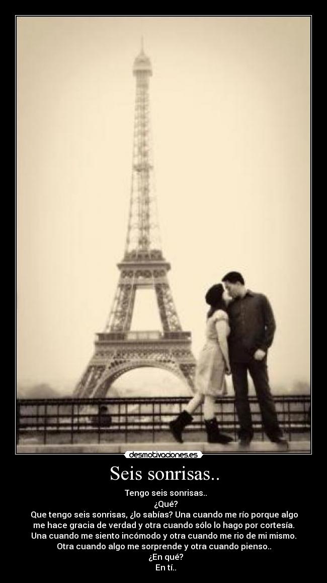 Seis sonrisas.. - ♂ Tengo seis sonrisas..
♀ ¿Qué?
♂ Que tengo seis sonrisas, ¿lo sabías? Una cuando me río porque algo
me hace gracia de verdad y otra cuando sólo lo hago por cortesía.
Una cuando me siento incómodo y otra cuando me rio de mi mismo.
Otra cuando algo me sorprende y otra cuando pienso..
♀ ¿En qué?
♂ En tí..