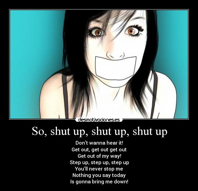 So, shut up, shut up, shut up - Dont wanna hear it!
Get out, get out get out
Get out of my way!
Step up, step up, step up
Youll never stop me
Nothing you say today
Is gonna bring me down!