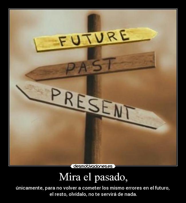 Mira el pasado, - únicamente, para no volver a cometer los mismo errores en el futuro, 
el resto, olvídalo, no te servirá de nada.